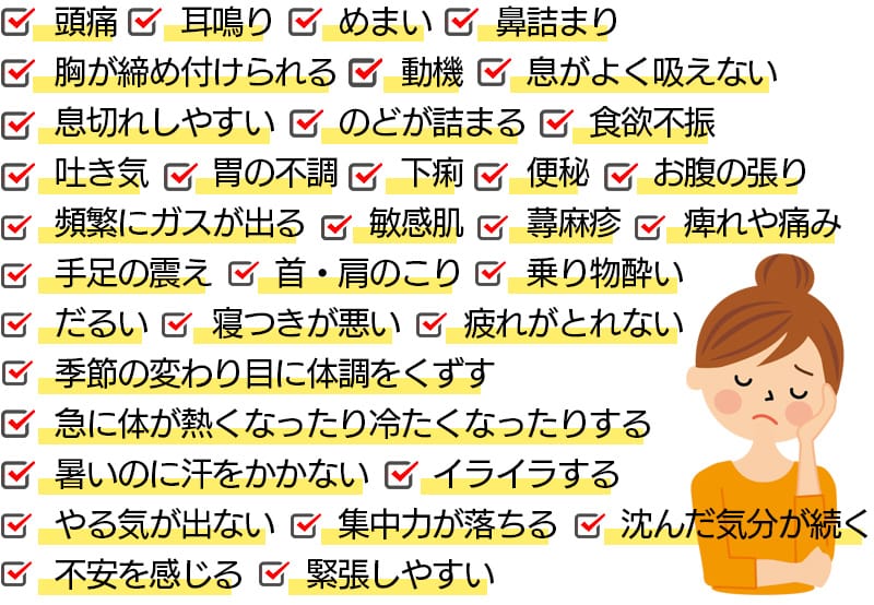 頭痛/耳鳴り/めまい/鼻詰まり/胸が締め付けられる/動機/息がよく吸えない/息切れしやすい/のどが詰まる/食欲不振/吐き気/胃の不調/下痢/便秘/お腹の張り/頻繁にガスが出る/敏感肌/蕁麻疹/痺れや痛み/手足の震え/首・肩のこり/乗り物酔い/だるい/寝つきが悪い/疲れがとれない/季節の変わり目に体調をくずす/急に体が熱くなったり冷たくなったりする/暑いのに汗をかかない/イライラする/やる気が出ない/集中力が落ちる/沈んだ気分が続く/不安を感じる/緊張しやすい